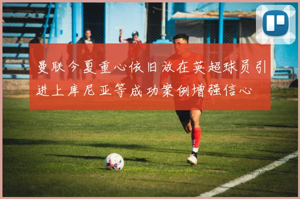 曼联今夏重心依旧放在英超球员引进上库尼亚等成功案例增强信心